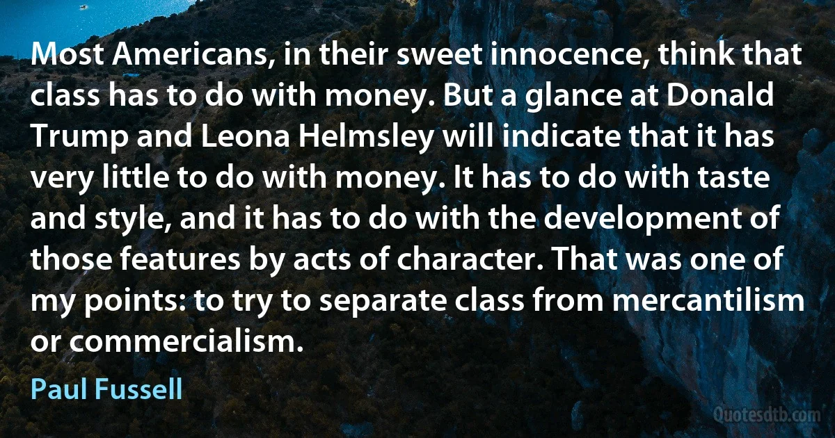 Most Americans, in their sweet innocence, think that class has to do with money. But a glance at Donald Trump and Leona Helmsley will indicate that it has very little to do with money. It has to do with taste and style, and it has to do with the development of those features by acts of character. That was one of my points: to try to separate class from mercantilism or commercialism. (Paul Fussell)