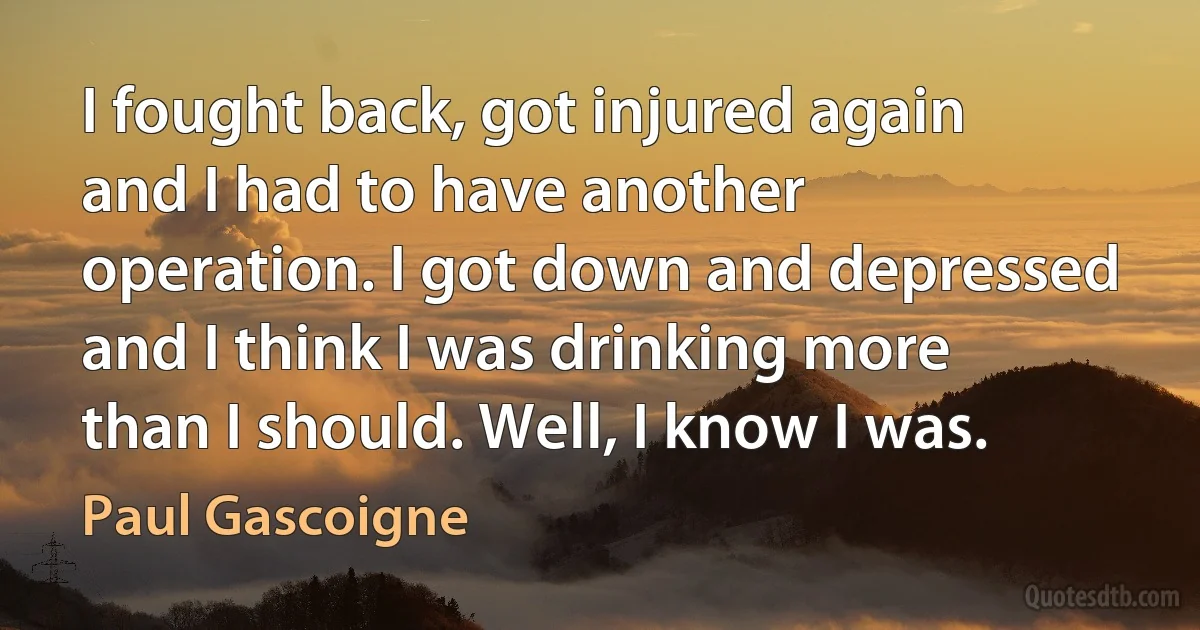 I fought back, got injured again and I had to have another operation. I got down and depressed and I think I was drinking more than I should. Well, I know I was. (Paul Gascoigne)