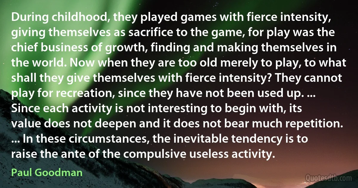 During childhood, they played games with fierce intensity, giving themselves as sacrifice to the game, for play was the chief business of growth, finding and making themselves in the world. Now when they are too old merely to play, to what shall they give themselves with fierce intensity? They cannot play for recreation, since they have not been used up. ... Since each activity is not interesting to begin with, its value does not deepen and it does not bear much repetition. ... In these circumstances, the inevitable tendency is to raise the ante of the compulsive useless activity. (Paul Goodman)