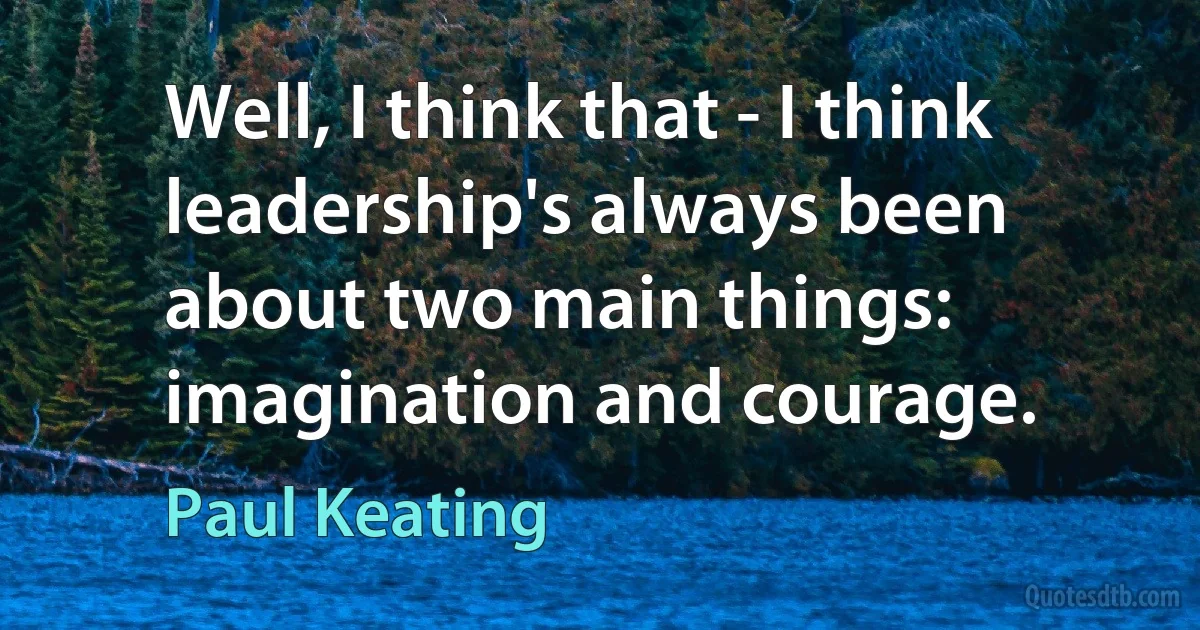 Well, I think that - I think leadership's always been about two main things: imagination and courage. (Paul Keating)