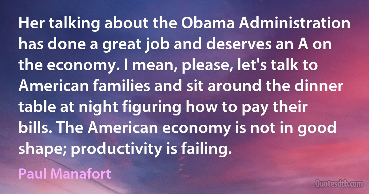 Her talking about the Obama Administration has done a great job and deserves an A on the economy. I mean, please, let's talk to American families and sit around the dinner table at night figuring how to pay their bills. The American economy is not in good shape; productivity is failing. (Paul Manafort)