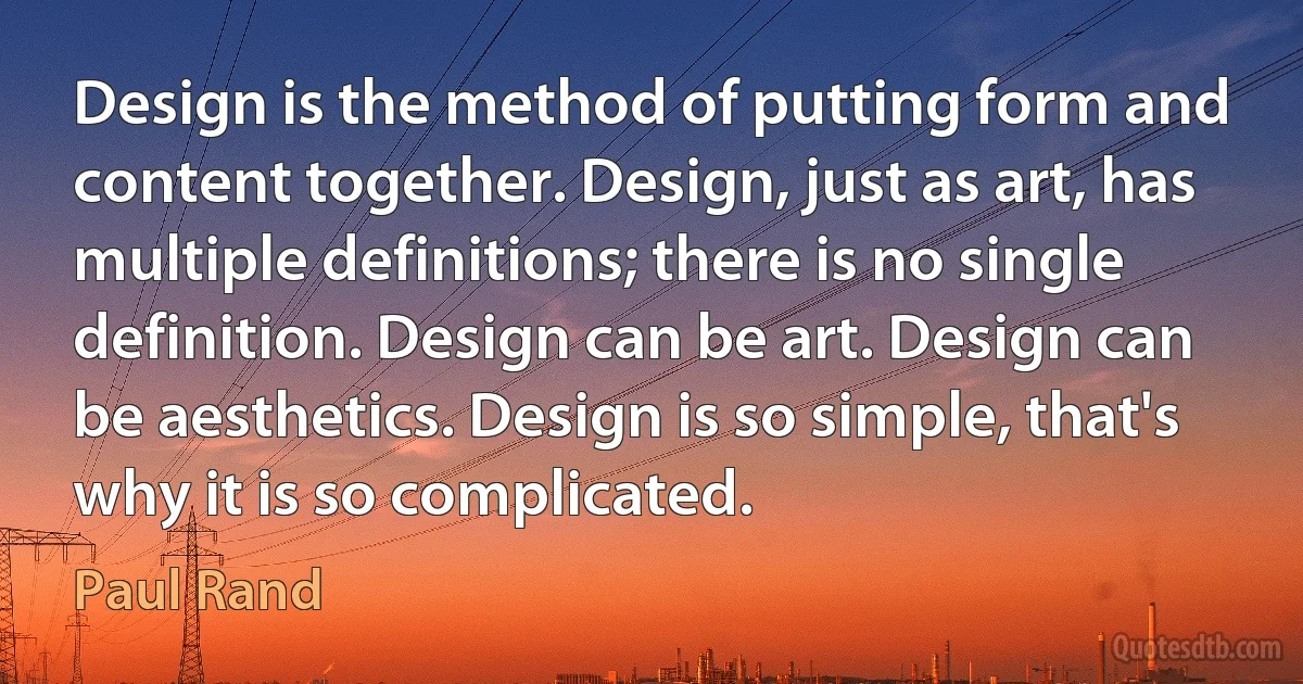 Design is the method of putting form and content together. Design, just as art, has multiple definitions; there is no single definition. Design can be art. Design can be aesthetics. Design is so simple, that's why it is so complicated. (Paul Rand)