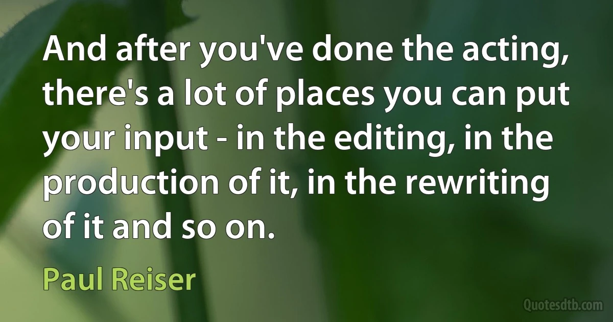 And after you've done the acting, there's a lot of places you can put your input - in the editing, in the production of it, in the rewriting of it and so on. (Paul Reiser)