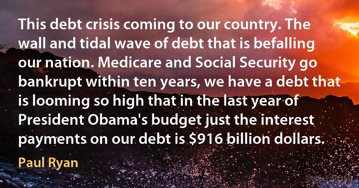 This debt crisis coming to our country. The wall and tidal wave of debt that is befalling our nation. Medicare and Social Security go bankrupt within ten years, we have a debt that is looming so high that in the last year of President Obama's budget just the interest payments on our debt is $916 billion dollars. (Paul Ryan)