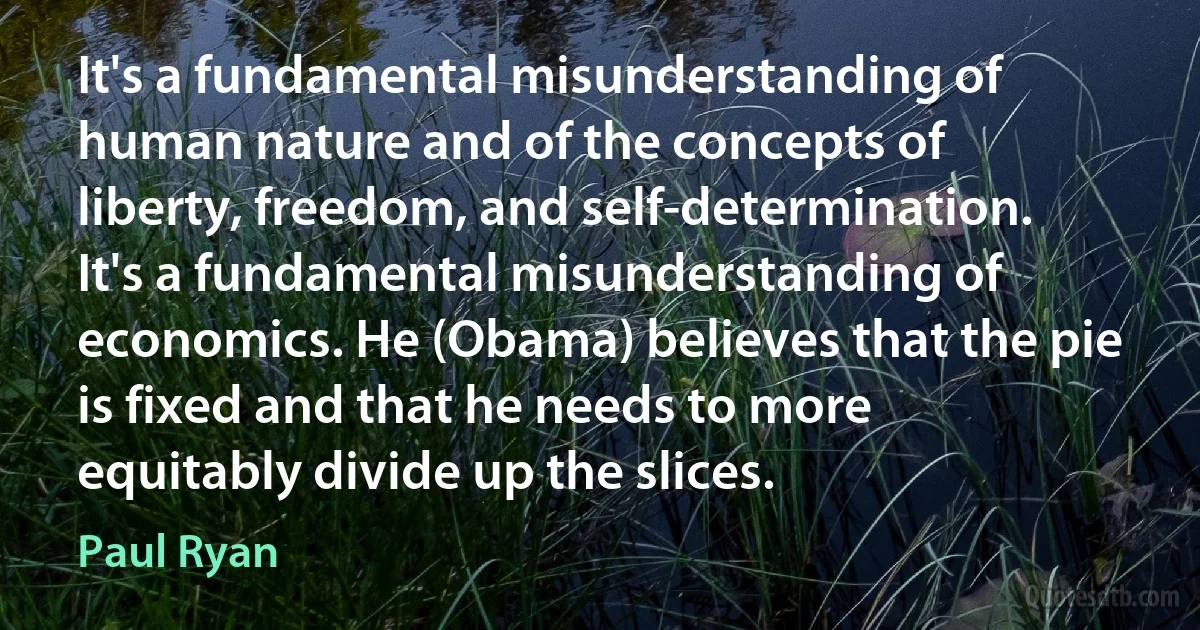 It's a fundamental misunderstanding of human nature and of the concepts of liberty, freedom, and self-determination. It's a fundamental misunderstanding of economics. He (Obama) believes that the pie is fixed and that he needs to more equitably divide up the slices. (Paul Ryan)