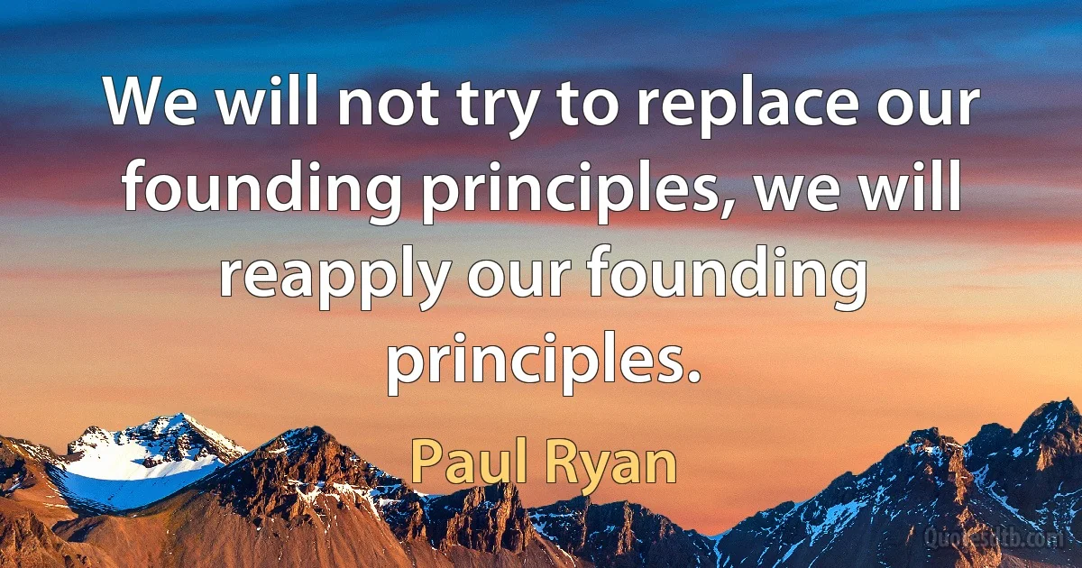 We will not try to replace our founding principles, we will reapply our founding principles. (Paul Ryan)