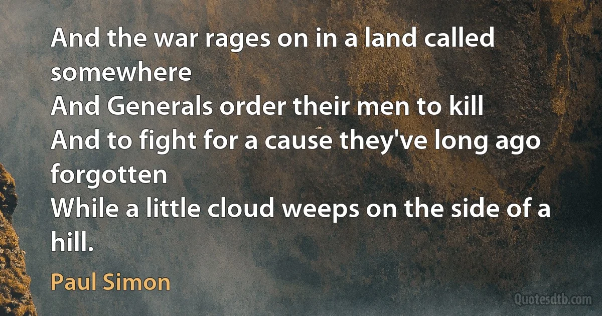 And the war rages on in a land called somewhere
And Generals order their men to kill
And to fight for a cause they've long ago forgotten
While a little cloud weeps on the side of a hill. (Paul Simon)