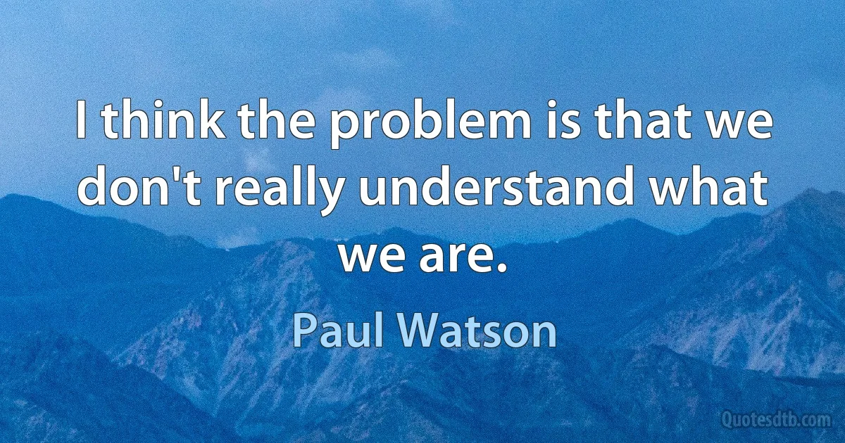 I think the problem is that we don't really understand what we are. (Paul Watson)