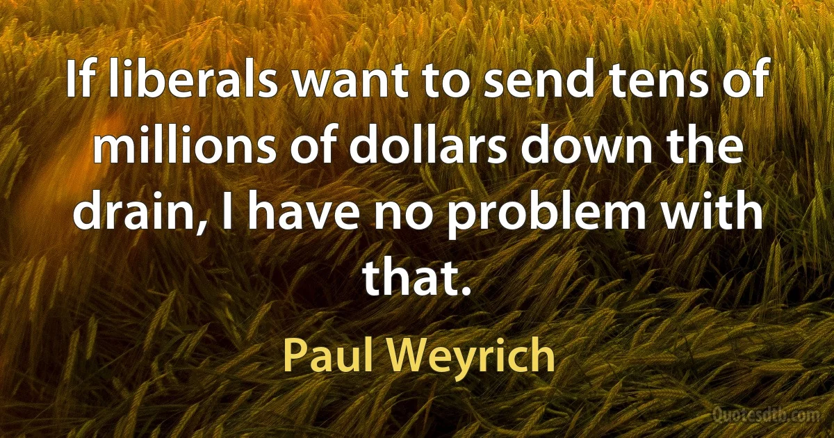 If liberals want to send tens of millions of dollars down the drain, I have no problem with that. (Paul Weyrich)