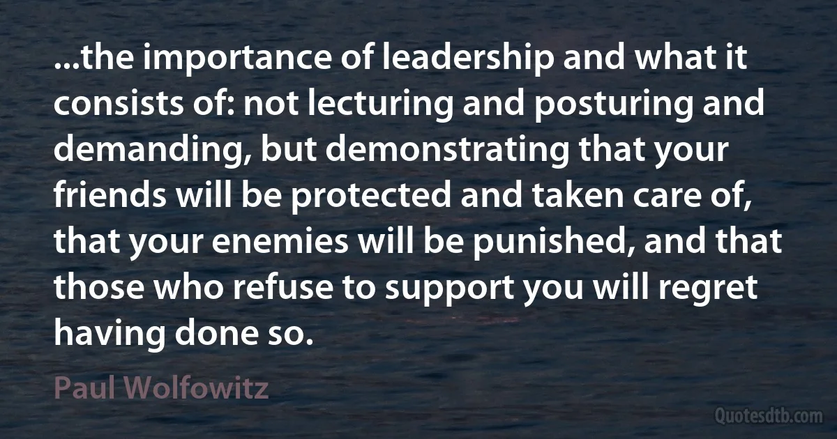 ...the importance of leadership and what it consists of: not lecturing and posturing and demanding, but demonstrating that your friends will be protected and taken care of, that your enemies will be punished, and that those who refuse to support you will regret having done so. (Paul Wolfowitz)