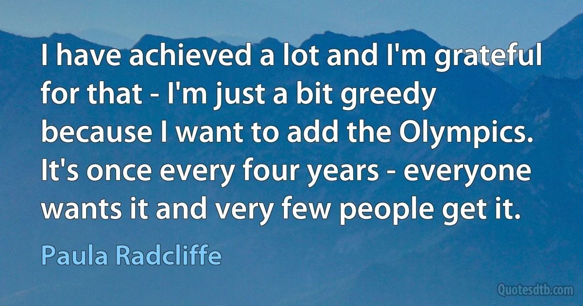 I have achieved a lot and I'm grateful for that - I'm just a bit greedy because I want to add the Olympics. It's once every four years - everyone wants it and very few people get it. (Paula Radcliffe)