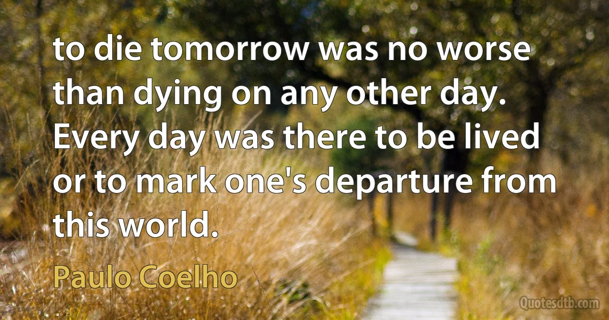 to die tomorrow was no worse than dying on any other day. Every day was there to be lived or to mark one's departure from this world. (Paulo Coelho)