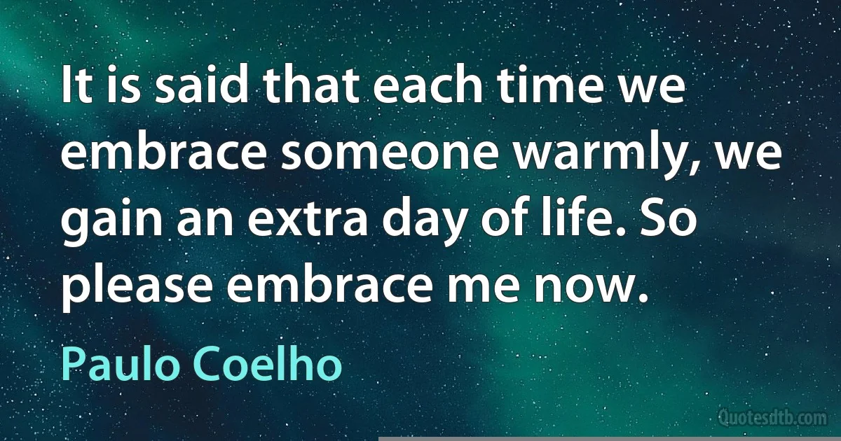 It is said that each time we embrace someone warmly, we gain an extra day of life. So please embrace me now. (Paulo Coelho)