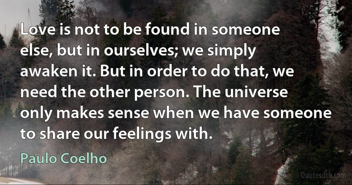 Love is not to be found in someone else, but in ourselves; we simply awaken it. But in order to do that, we need the other person. The universe only makes sense when we have someone to share our feelings with. (Paulo Coelho)