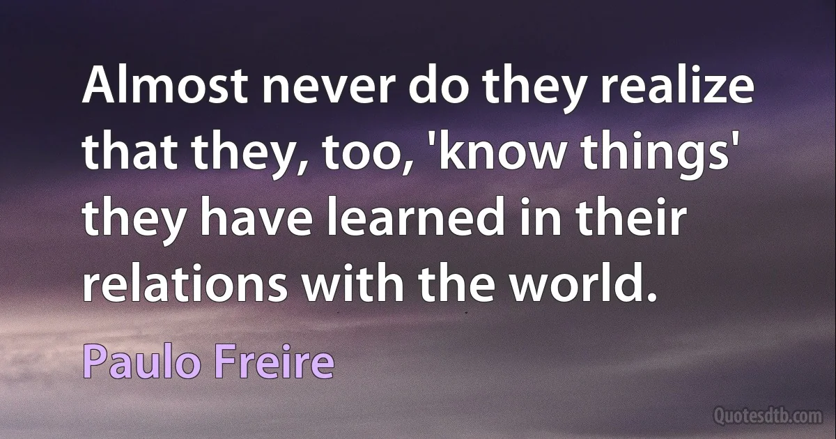 Almost never do they realize that they, too, 'know things' they have learned in their relations with the world. (Paulo Freire)