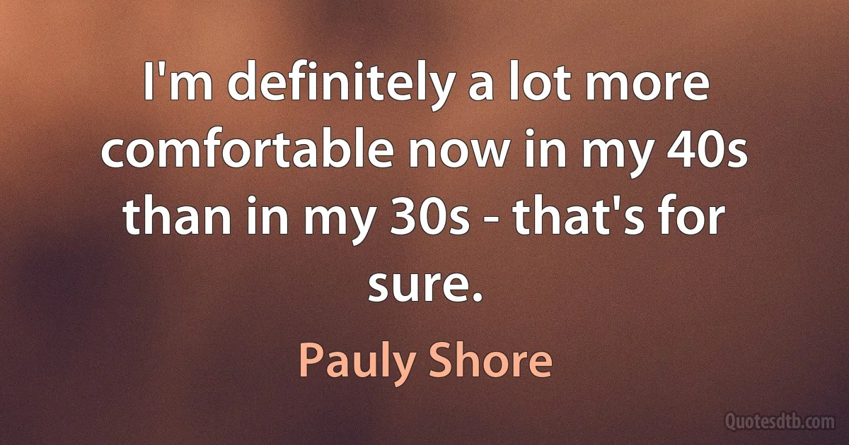 I'm definitely a lot more comfortable now in my 40s than in my 30s - that's for sure. (Pauly Shore)