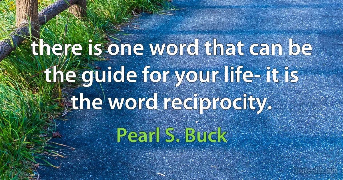 there is one word that can be the guide for your life- it is the word reciprocity. (Pearl S. Buck)