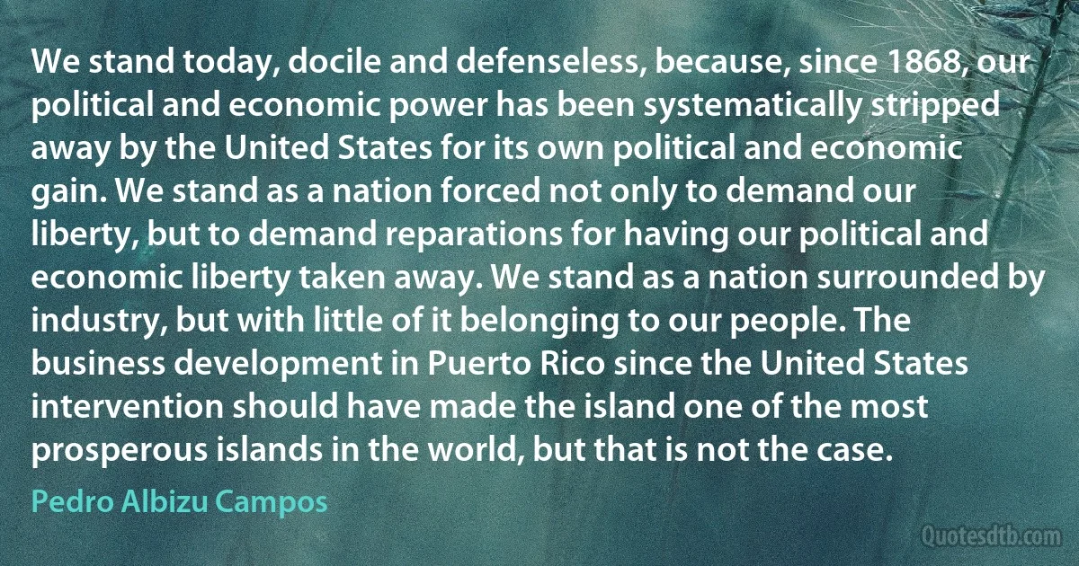 We stand today, docile and defenseless, because, since 1868, our political and economic power has been systematically stripped away by the United States for its own political and economic gain. We stand as a nation forced not only to demand our liberty, but to demand reparations for having our political and economic liberty taken away. We stand as a nation surrounded by industry, but with little of it belonging to our people. The business development in Puerto Rico since the United States intervention should have made the island one of the most prosperous islands in the world, but that is not the case. (Pedro Albizu Campos)