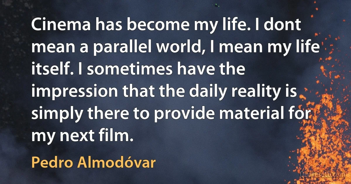 Cinema has become my life. I dont mean a parallel world, I mean my life itself. I sometimes have the impression that the daily reality is simply there to provide material for my next film. (Pedro Almodóvar)