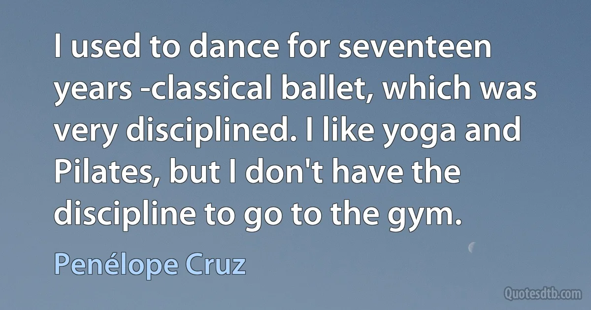 I used to dance for seventeen years -classical ballet, which was very disciplined. I like yoga and Pilates, but I don't have the discipline to go to the gym. (Penélope Cruz)