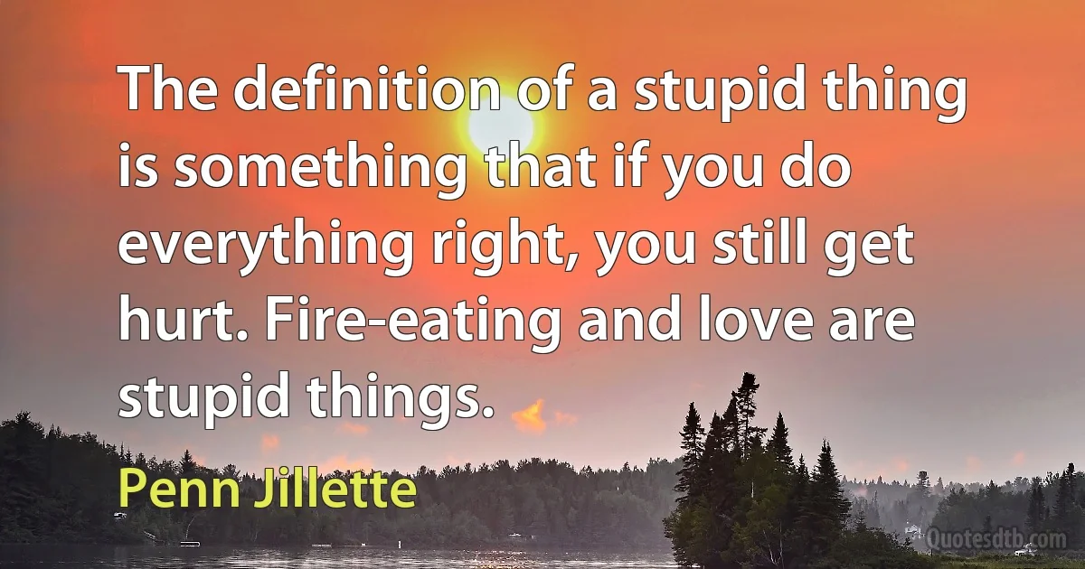 The definition of a stupid thing is something that if you do everything right, you still get hurt. Fire-eating and love are stupid things. (Penn Jillette)