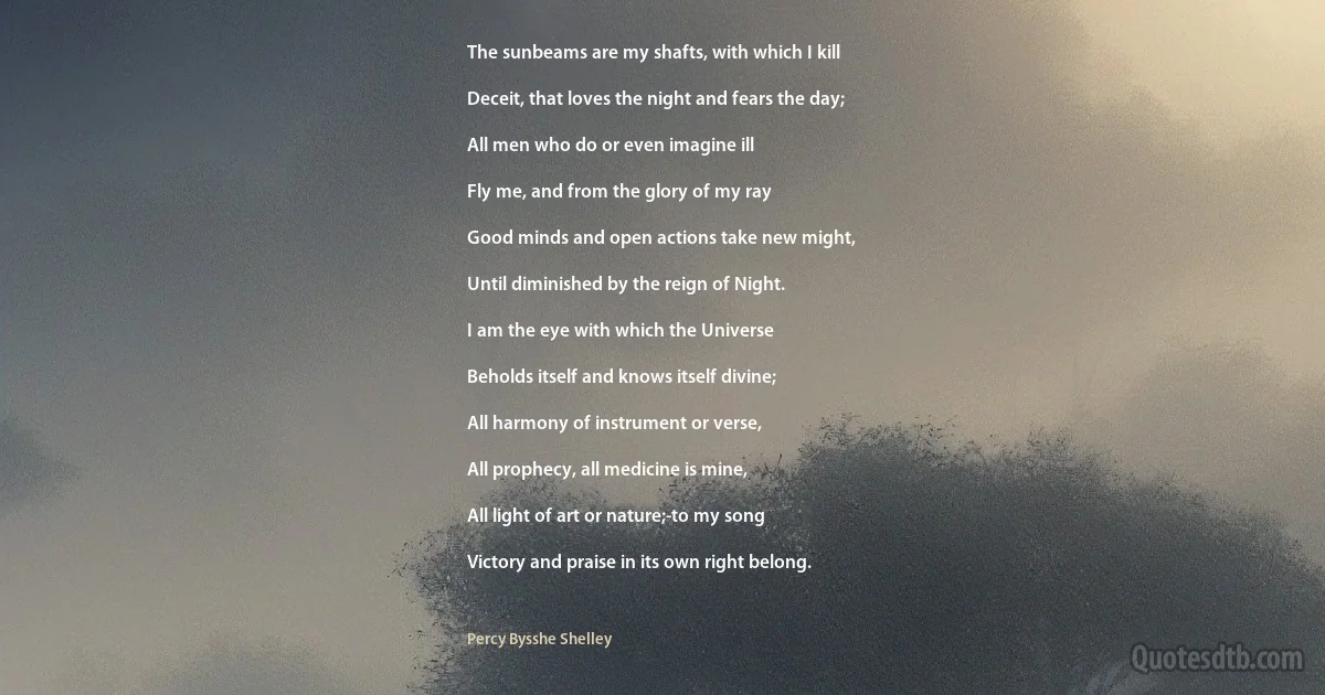 The sunbeams are my shafts, with which I kill

Deceit, that loves the night and fears the day;

All men who do or even imagine ill

Fly me, and from the glory of my ray

Good minds and open actions take new might,

Until diminished by the reign of Night.

I am the eye with which the Universe

Beholds itself and knows itself divine;

All harmony of instrument or verse,

All prophecy, all medicine is mine,

All light of art or nature;-to my song

Victory and praise in its own right belong. (Percy Bysshe Shelley)