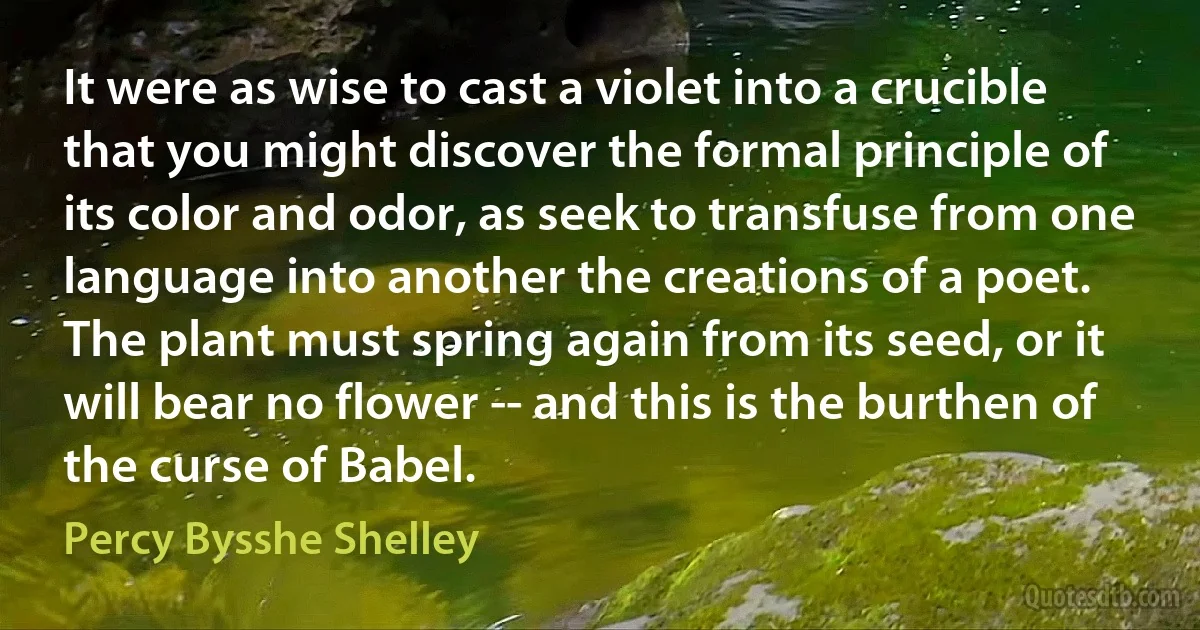 It were as wise to cast a violet into a crucible that you might discover the formal principle of its color and odor, as seek to transfuse from one language into another the creations of a poet. The plant must spring again from its seed, or it will bear no flower -- and this is the burthen of the curse of Babel. (Percy Bysshe Shelley)