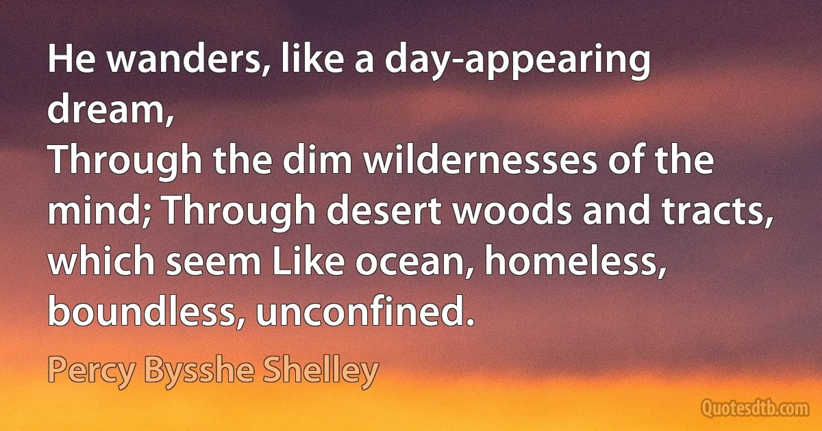 He wanders, like a day-appearing dream,
Through the dim wildernesses of the mind; Through desert woods and tracts, which seem Like ocean, homeless, boundless, unconfined. (Percy Bysshe Shelley)