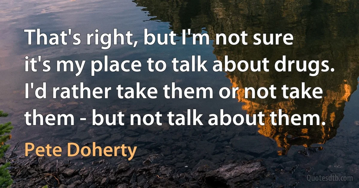 That's right, but I'm not sure it's my place to talk about drugs. I'd rather take them or not take them - but not talk about them. (Pete Doherty)