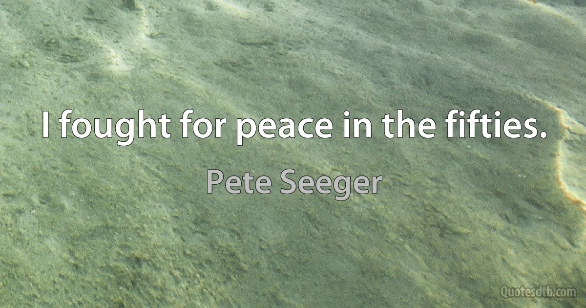 I fought for peace in the fifties. (Pete Seeger)