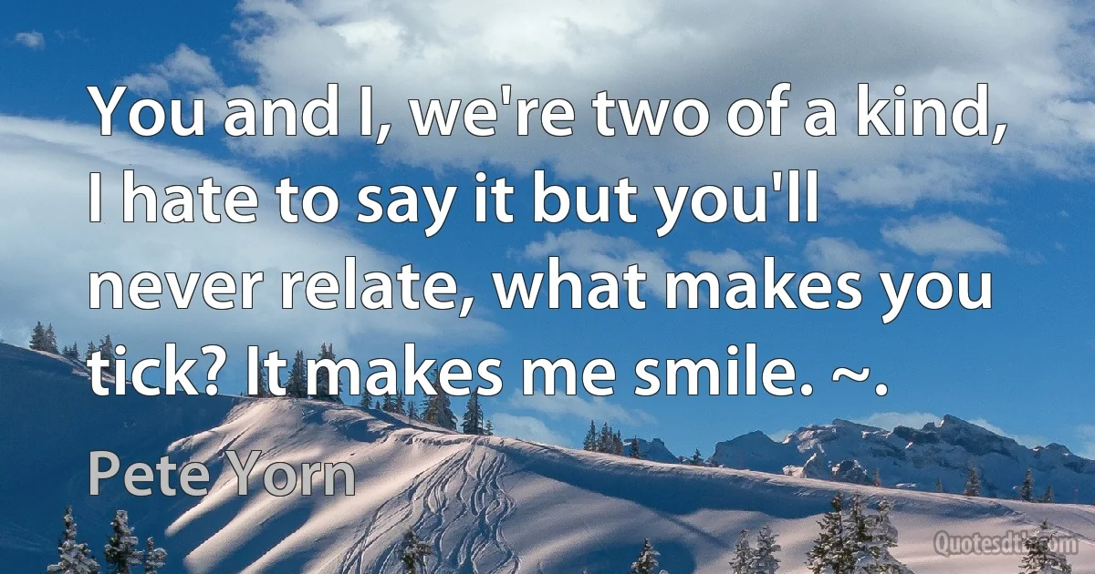 You and I, we're two of a kind, I hate to say it but you'll never relate, what makes you tick? It makes me smile. ~. (Pete Yorn)