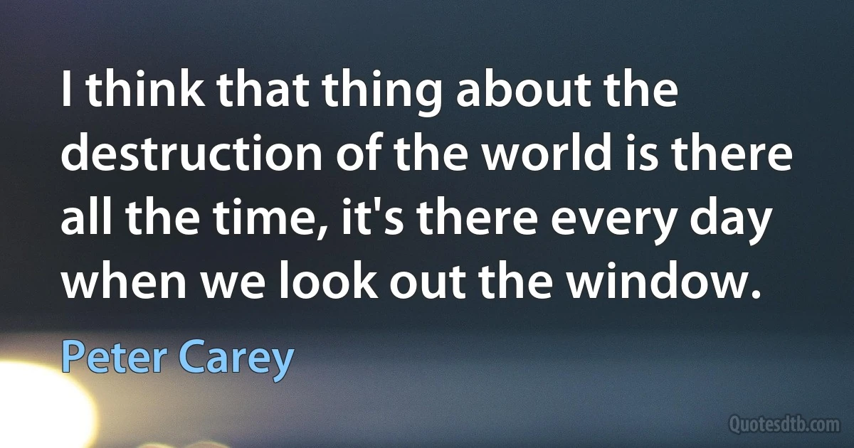 I think that thing about the destruction of the world is there all the time, it's there every day when we look out the window. (Peter Carey)