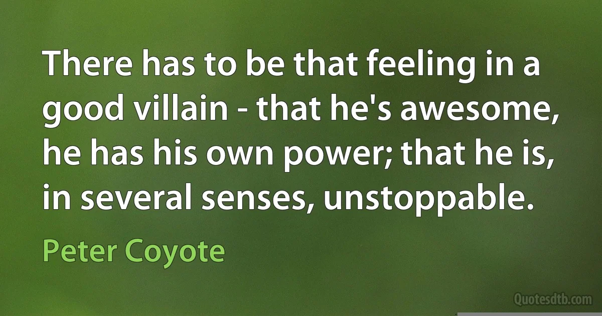 There has to be that feeling in a good villain - that he's awesome, he has his own power; that he is, in several senses, unstoppable. (Peter Coyote)