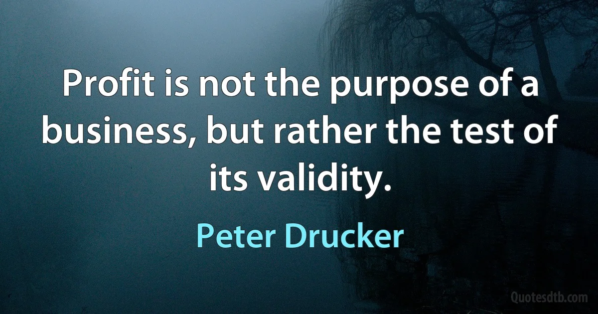 Profit is not the purpose of a business, but rather the test of its validity. (Peter Drucker)