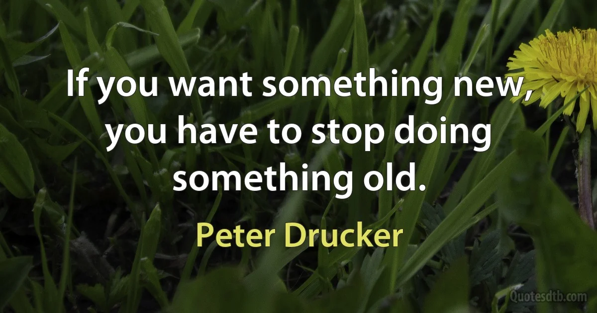 If you want something new, you have to stop doing something old. (Peter Drucker)