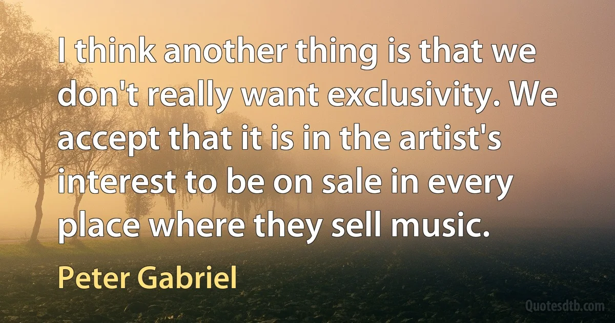 I think another thing is that we don't really want exclusivity. We accept that it is in the artist's interest to be on sale in every place where they sell music. (Peter Gabriel)