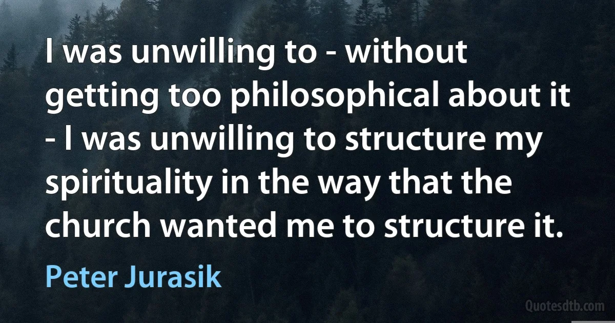 I was unwilling to - without getting too philosophical about it - I was unwilling to structure my spirituality in the way that the church wanted me to structure it. (Peter Jurasik)