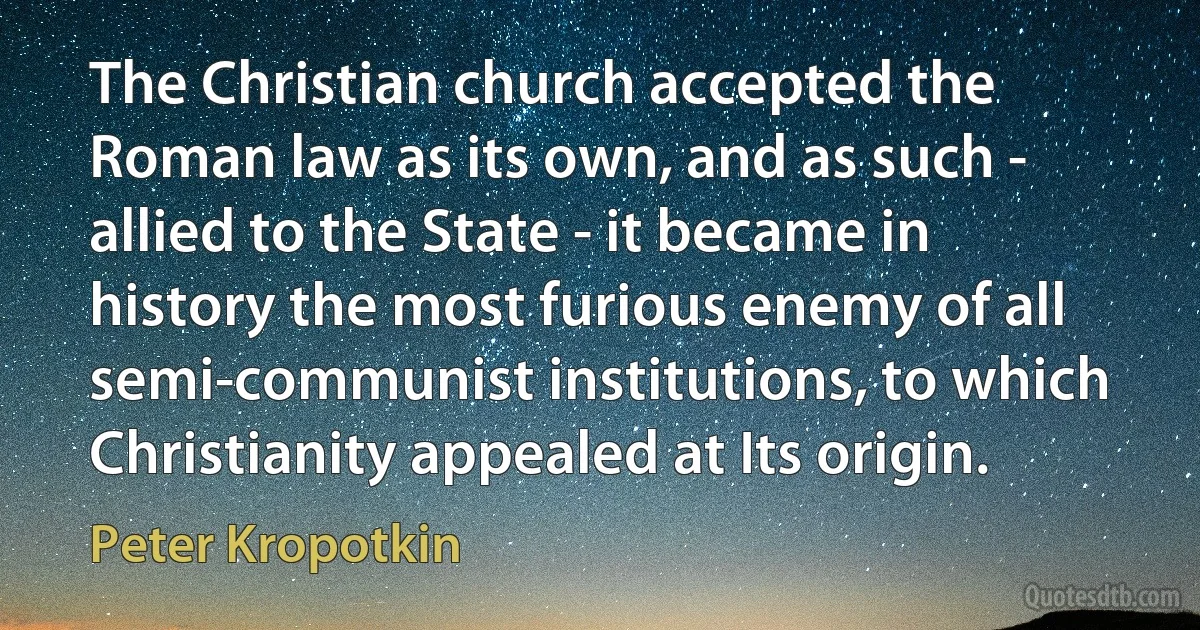 The Christian church accepted the Roman law as its own, and as such - allied to the State - it became in history the most furious enemy of all semi-communist institutions, to which Christianity appealed at Its origin. (Peter Kropotkin)