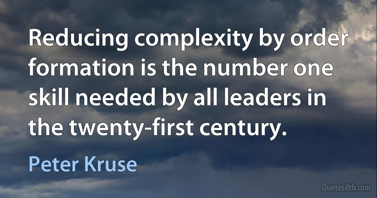 Reducing complexity by order formation is the number one skill needed by all leaders in the twenty-first century. (Peter Kruse)