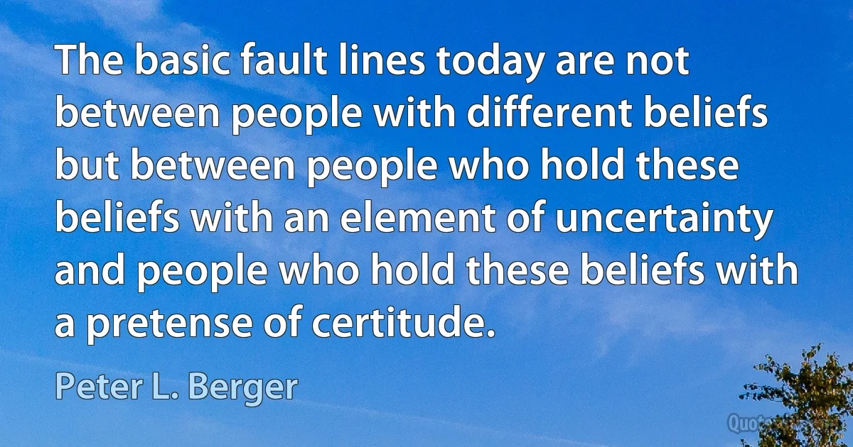 The basic fault lines today are not between people with different beliefs but between people who hold these beliefs with an element of uncertainty and people who hold these beliefs with a pretense of certitude. (Peter L. Berger)