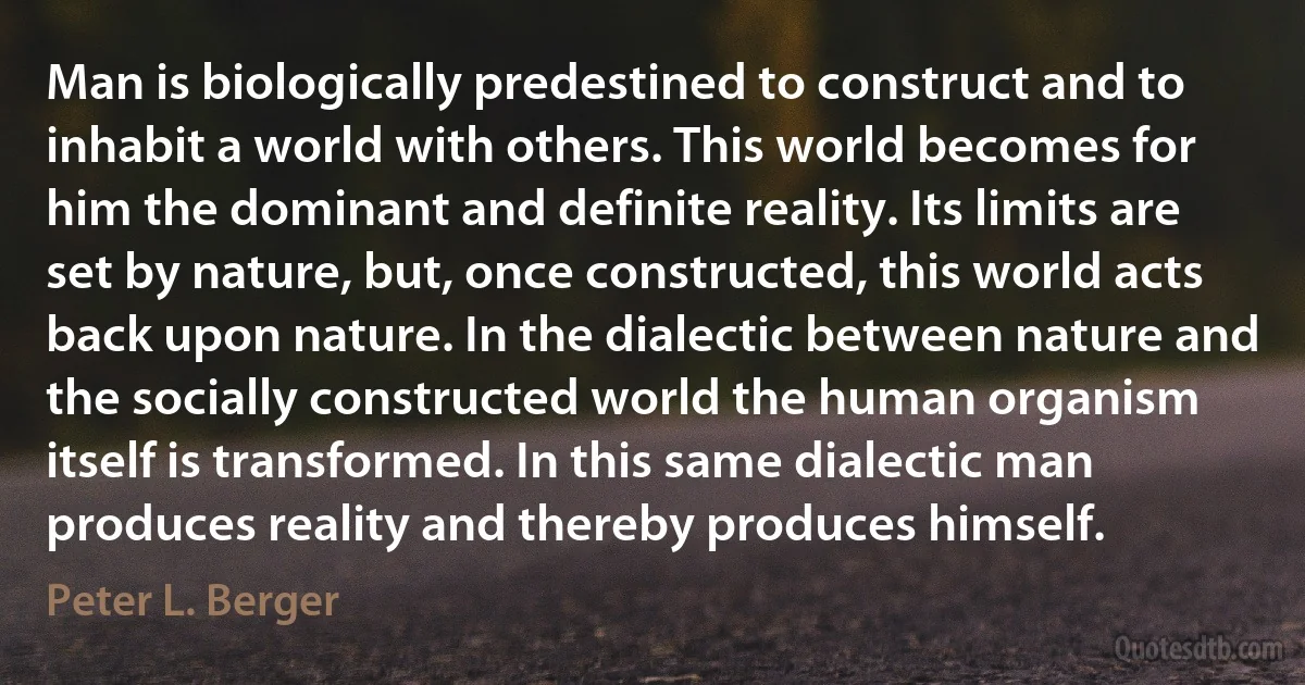 Man is biologically predestined to construct and to inhabit a world with others. This world becomes for him the dominant and definite reality. Its limits are set by nature, but, once constructed, this world acts back upon nature. In the dialectic between nature and the socially constructed world the human organism itself is transformed. In this same dialectic man produces reality and thereby produces himself. (Peter L. Berger)