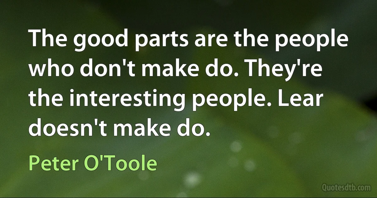 The good parts are the people who don't make do. They're the interesting people. Lear doesn't make do. (Peter O'Toole)