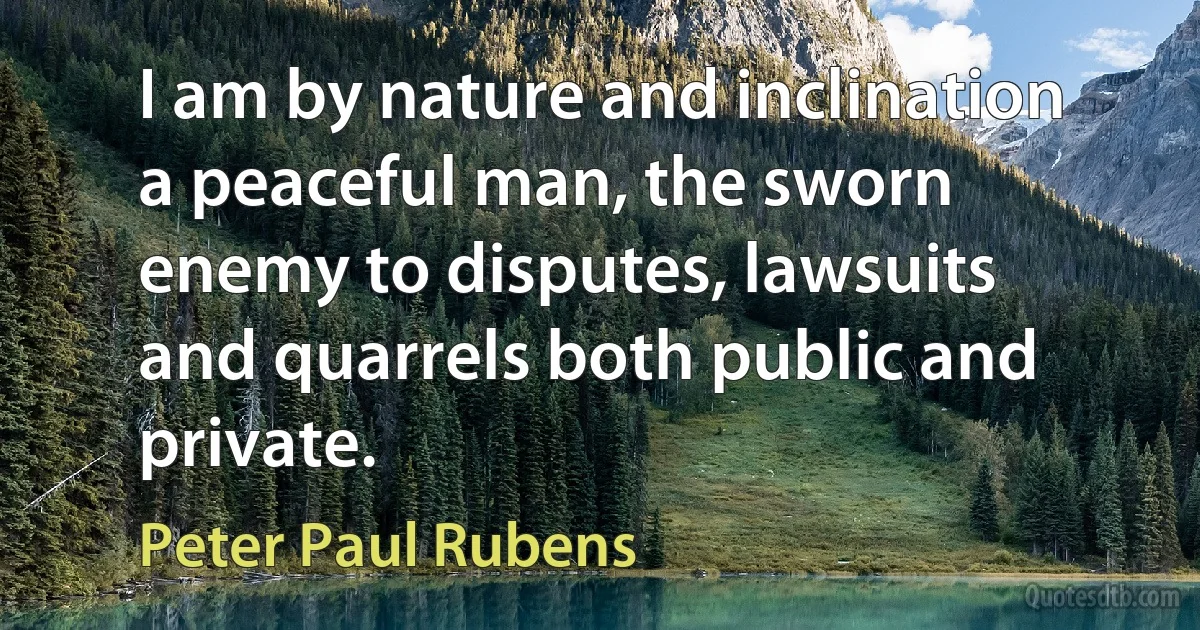 I am by nature and inclination a peaceful man, the sworn enemy to disputes, lawsuits and quarrels both public and private. (Peter Paul Rubens)