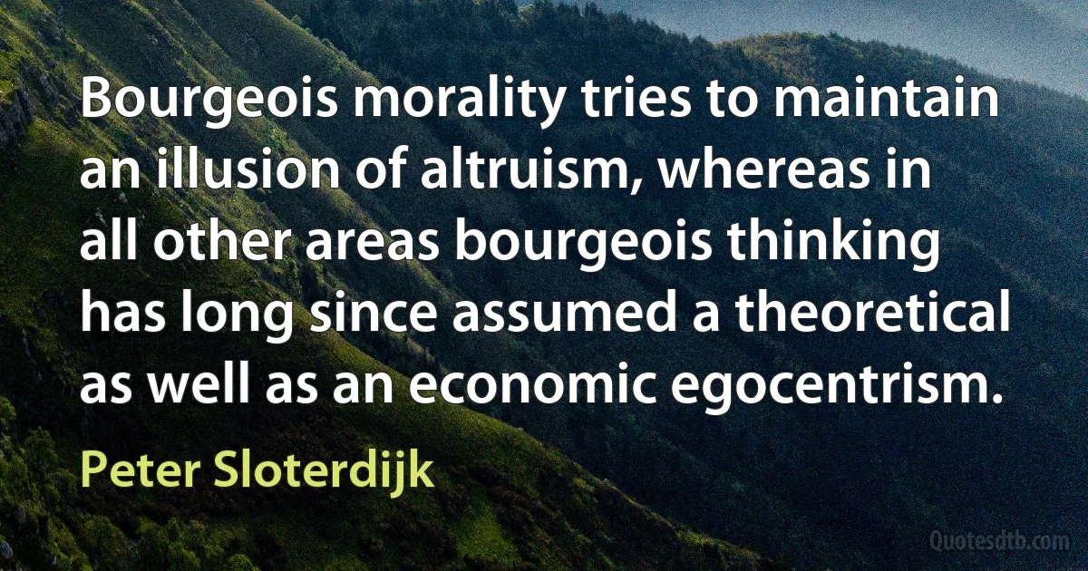 Bourgeois morality tries to maintain an illusion of altruism, whereas in all other areas bourgeois thinking has long since assumed a theoretical as well as an economic egocentrism. (Peter Sloterdijk)