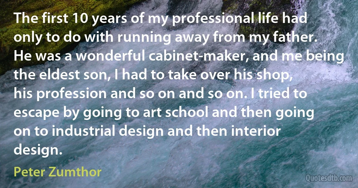 The first 10 years of my professional life had only to do with running away from my father. He was a wonderful cabinet-maker, and me being the eldest son, I had to take over his shop, his profession and so on and so on. I tried to escape by going to art school and then going on to industrial design and then interior design. (Peter Zumthor)