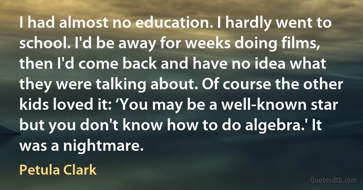 I had almost no education. I hardly went to school. I'd be away for weeks doing films, then I'd come back and have no idea what they were talking about. Of course the other kids loved it: ‘You may be a well-known star but you don't know how to do algebra.' It was a nightmare. (Petula Clark)