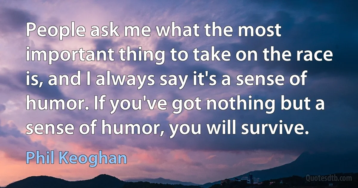 People ask me what the most important thing to take on the race is, and I always say it's a sense of humor. If you've got nothing but a sense of humor, you will survive. (Phil Keoghan)