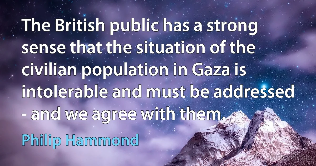 The British public has a strong sense that the situation of the civilian population in Gaza is intolerable and must be addressed - and we agree with them. (Philip Hammond)