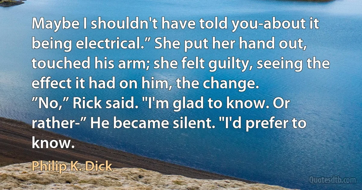 Maybe I shouldn't have told you-about it being electrical.” She put her hand out, touched his arm; she felt guilty, seeing the effect it had on him, the change.
”No,” Rick said. "I'm glad to know. Or rather-” He became silent. "I'd prefer to know. (Philip K. Dick)