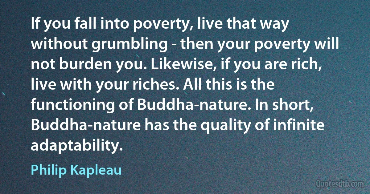 If you fall into poverty, live that way without grumbling - then your poverty will not burden you. Likewise, if you are rich, live with your riches. All this is the functioning of Buddha-nature. In short, Buddha-nature has the quality of infinite adaptability. (Philip Kapleau)